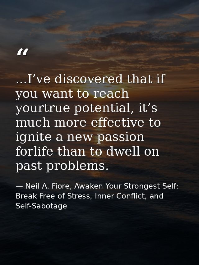 ...I’ve discovered that if you want to reach yourtrue potential, it’s much more effective to ignite a new passion forlif — Neil A. Fiore, Awaken Your Strongest Self: Break Free of Stress, Inner Conflict, and Self-Sabotage