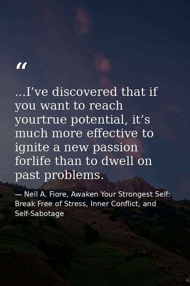 ...I’ve discovered that if you want to reach yourtrue potential, it’s much more effective to ignite a new passion forlif — Neil A. Fiore, Awaken Your Strongest Self: Break Free of Stress, Inner Conflict, and Self-Sabotage