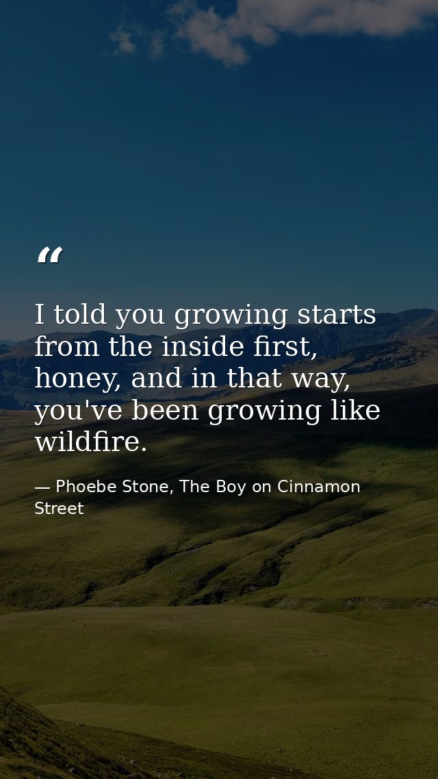 I told you growing starts from the inside first, honey, and in that way, you've been growing like wildfire. — Phoebe Stone, The Boy on Cinnamon Street