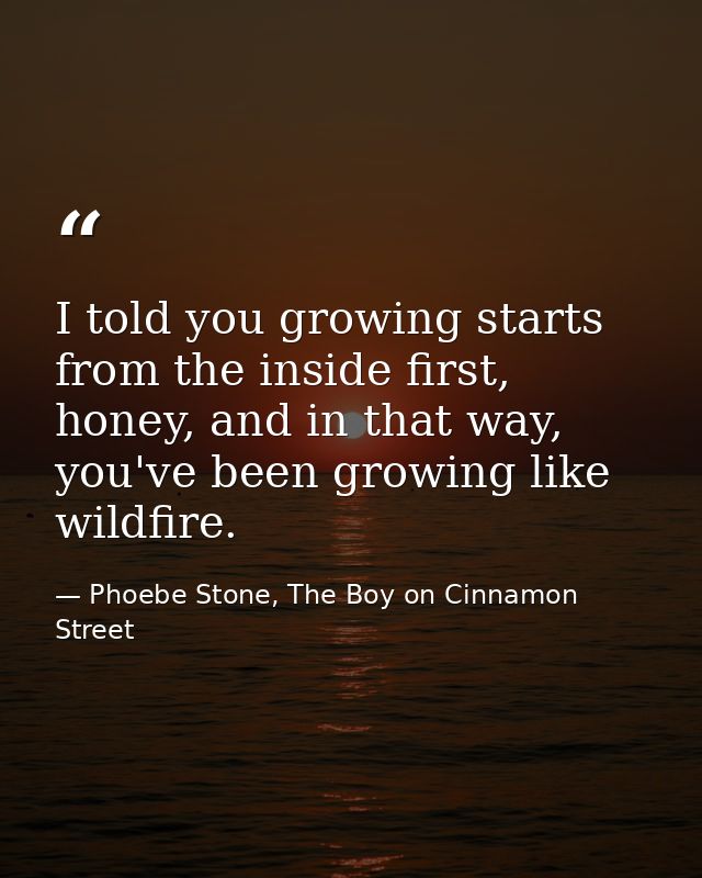 I told you growing starts from the inside first, honey, and in that way, you've been growing like wildfire. — Phoebe Stone, The Boy on Cinnamon Street