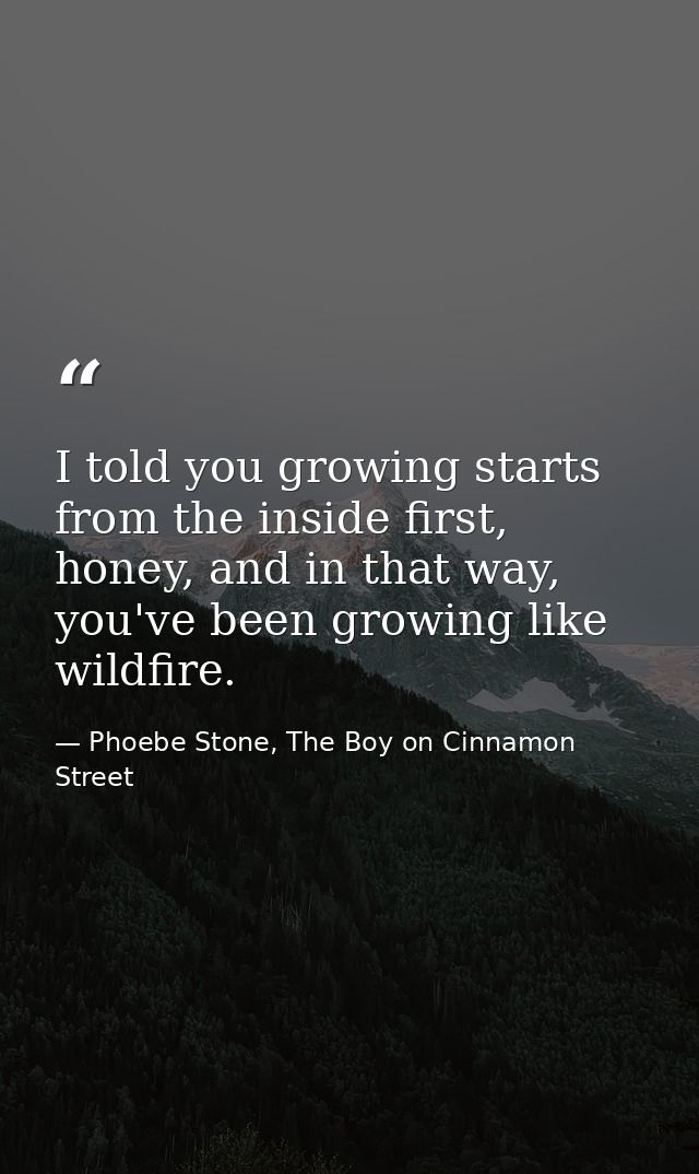 I told you growing starts from the inside first, honey, and in that way, you've been growing like wildfire. — Phoebe Stone, The Boy on Cinnamon Street