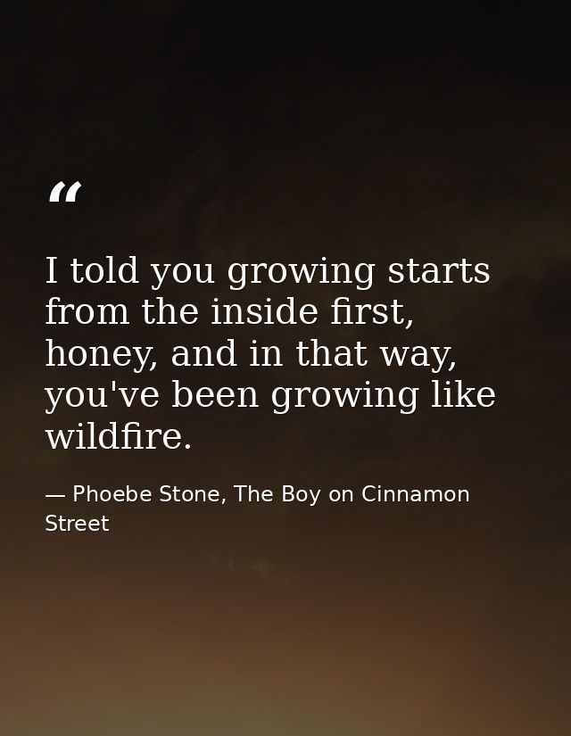 I told you growing starts from the inside first, honey, and in that way, you've been growing like wildfire. — Phoebe Stone, The Boy on Cinnamon Street