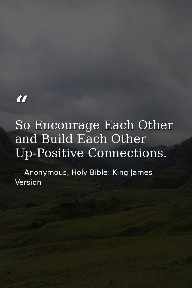 So Encourage Each Other and Build Each Other Up-Positive Connections. — Anonymous, Holy Bible: King James Version