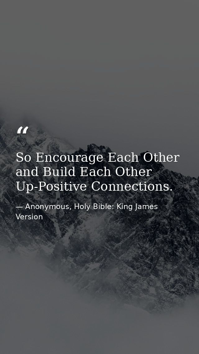 So Encourage Each Other and Build Each Other Up-Positive Connections. — Anonymous, Holy Bible: King James Version