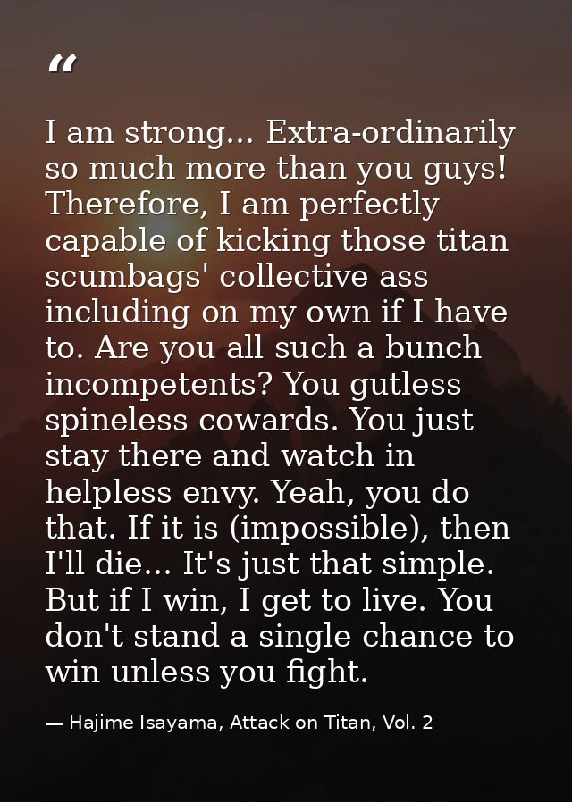 I am strong... Extra-ordinarily so much more than you guys! Therefore, I am perfectly capable of kicking those titan scu — Hajime Isayama, Attack on Titan, Vol. 2
