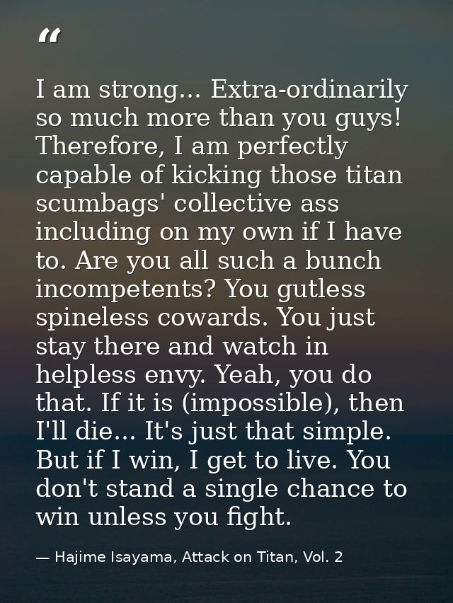 I am strong... Extra-ordinarily so much more than you guys! Therefore, I am perfectly capable of kicking those titan scu — Hajime Isayama, Attack on Titan, Vol. 2