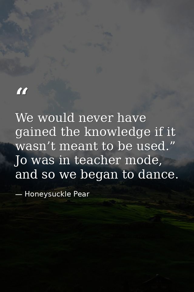 We would never have gained the knowledge if it wasn’t meant to be used.” Jo was in teacher mode, and so we began to danc — Honeysuckle Pear