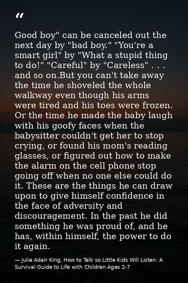 Good boy" can be canceled out the next day by "bad boy." "You're a smart girl" by "What a stupid thing to do!" "Careful" — Julie Adair King, How to Talk so Little Kids Will Listen: A Survival Guide to Life with Children Ages 2-7