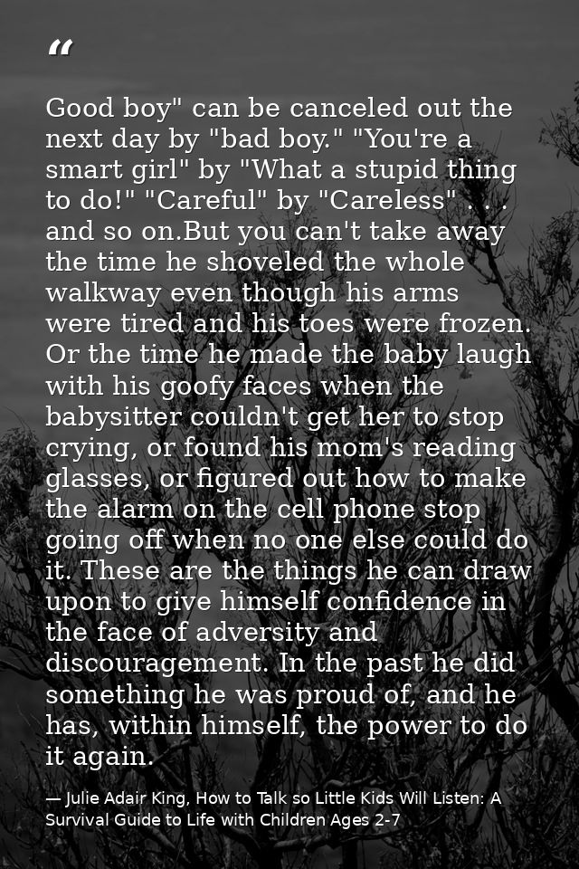 Good boy" can be canceled out the next day by "bad boy." "You're a smart girl" by "What a stupid thing to do!" "Careful" — Julie Adair King, How to Talk so Little Kids Will Listen: A Survival Guide to Life with Children Ages 2-7