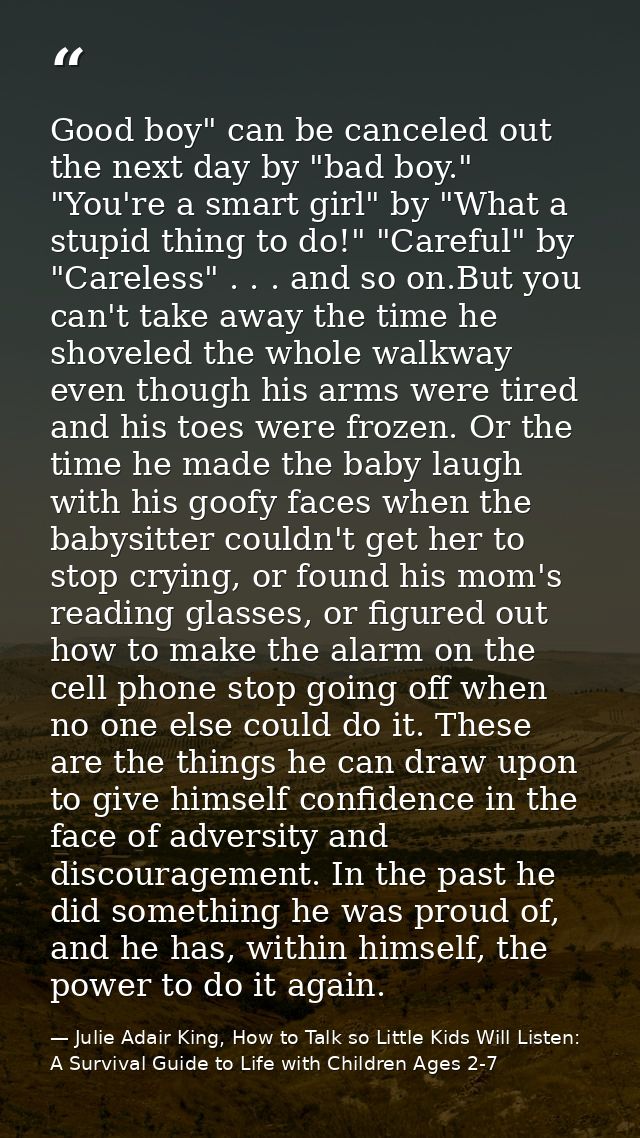 Good boy" can be canceled out the next day by "bad boy." "You're a smart girl" by "What a stupid thing to do!" "Careful" — Julie Adair King, How to Talk so Little Kids Will Listen: A Survival Guide to Life with Children Ages 2-7