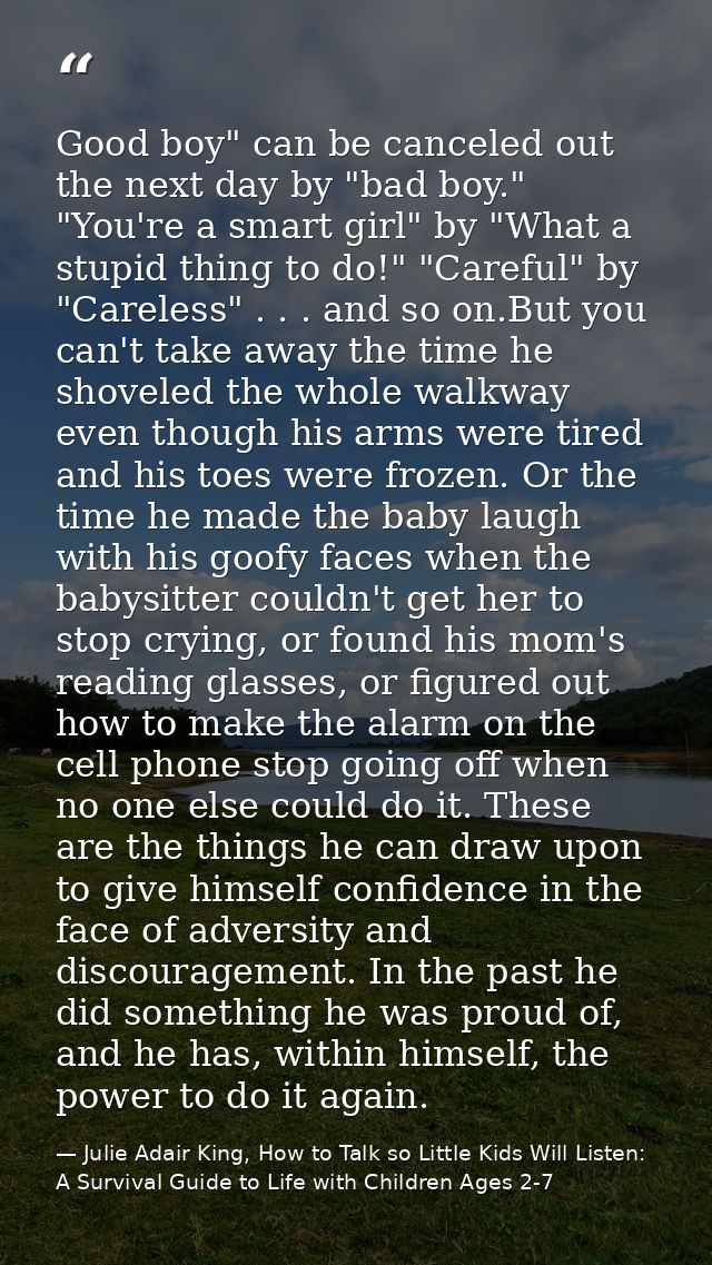Good boy" can be canceled out the next day by "bad boy." "You're a smart girl" by "What a stupid thing to do!" "Careful" — Julie Adair King, How to Talk so Little Kids Will Listen: A Survival Guide to Life with Children Ages 2-7