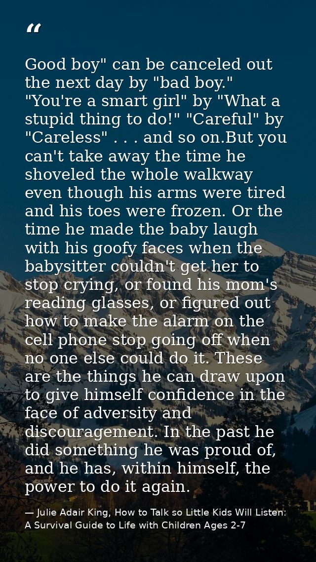 Good boy" can be canceled out the next day by "bad boy." "You're a smart girl" by "What a stupid thing to do!" "Careful" — Julie Adair King, How to Talk so Little Kids Will Listen: A Survival Guide to Life with Children Ages 2-7