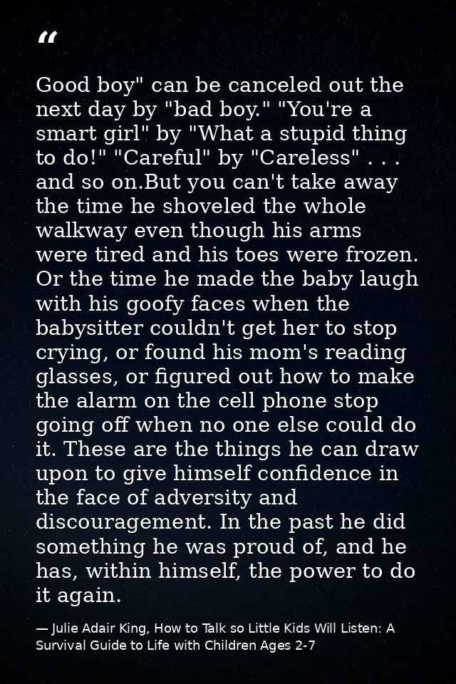 Good boy" can be canceled out the next day by "bad boy." "You're a smart girl" by "What a stupid thing to do!" "Careful" — Julie Adair King, How to Talk so Little Kids Will Listen: A Survival Guide to Life with Children Ages 2-7
