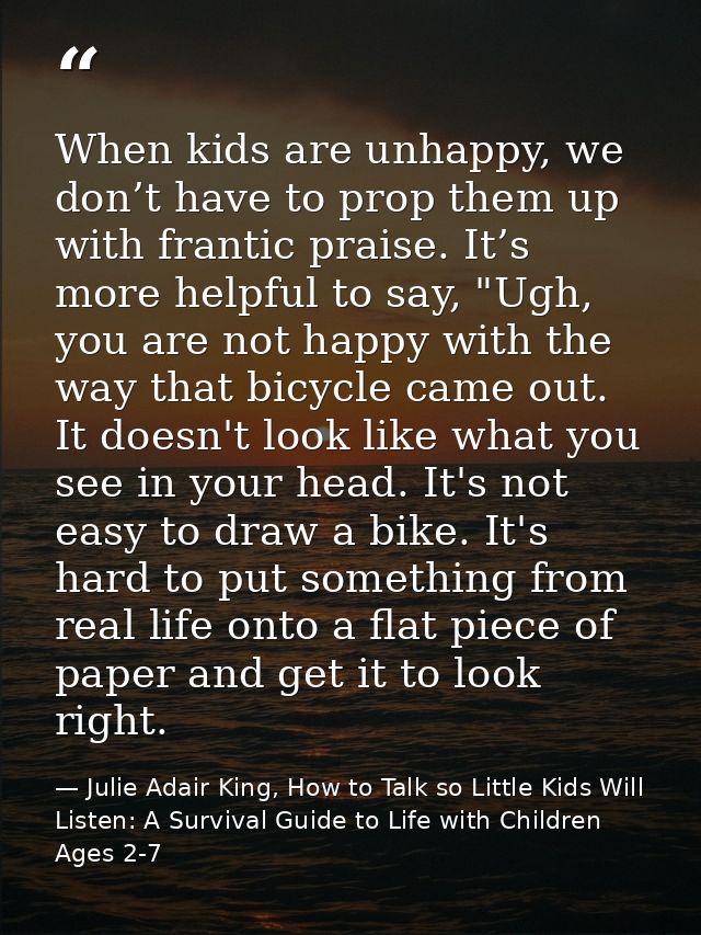When kids are unhappy, we don’t have to prop them up with frantic praise. It’s more helpful to say, "Ugh, you are not ha — Julie Adair King, How to Talk so Little Kids Will Listen: A Survival Guide to Life with Children Ages 2-7
