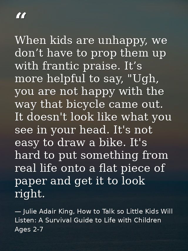When kids are unhappy, we don’t have to prop them up with frantic praise. It’s more helpful to say, "Ugh, you are not ha — Julie Adair King, How to Talk so Little Kids Will Listen: A Survival Guide to Life with Children Ages 2-7