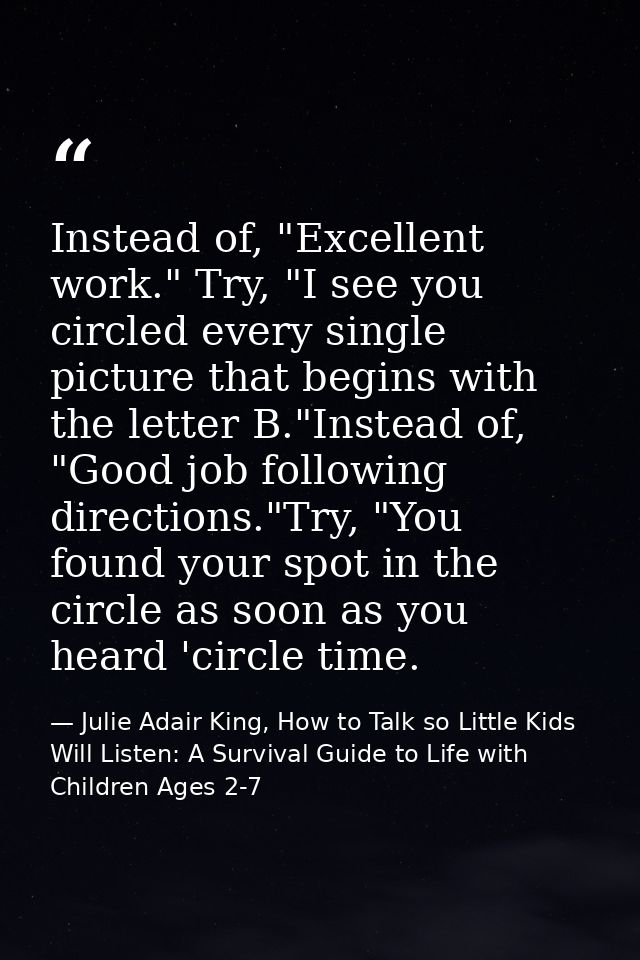 Instead of, "Excellent work." Try, "I see you circled every single picture that begins with the letter B."Instead of, "G — Julie Adair King, How to Talk so Little Kids Will Listen: A Survival Guide to Life with Children Ages 2-7