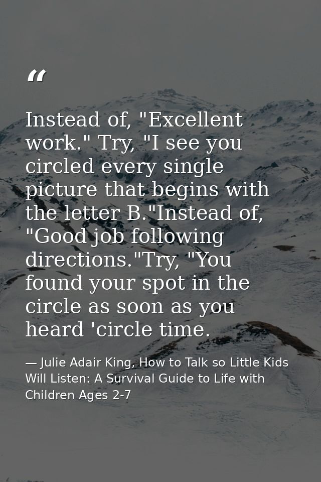 Instead of, "Excellent work." Try, "I see you circled every single picture that begins with the letter B."Instead of, "G — Julie Adair King, How to Talk so Little Kids Will Listen: A Survival Guide to Life with Children Ages 2-7