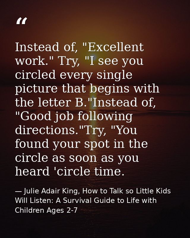 Instead of, "Excellent work." Try, "I see you circled every single picture that begins with the letter B."Instead of, "G — Julie Adair King, How to Talk so Little Kids Will Listen: A Survival Guide to Life with Children Ages 2-7