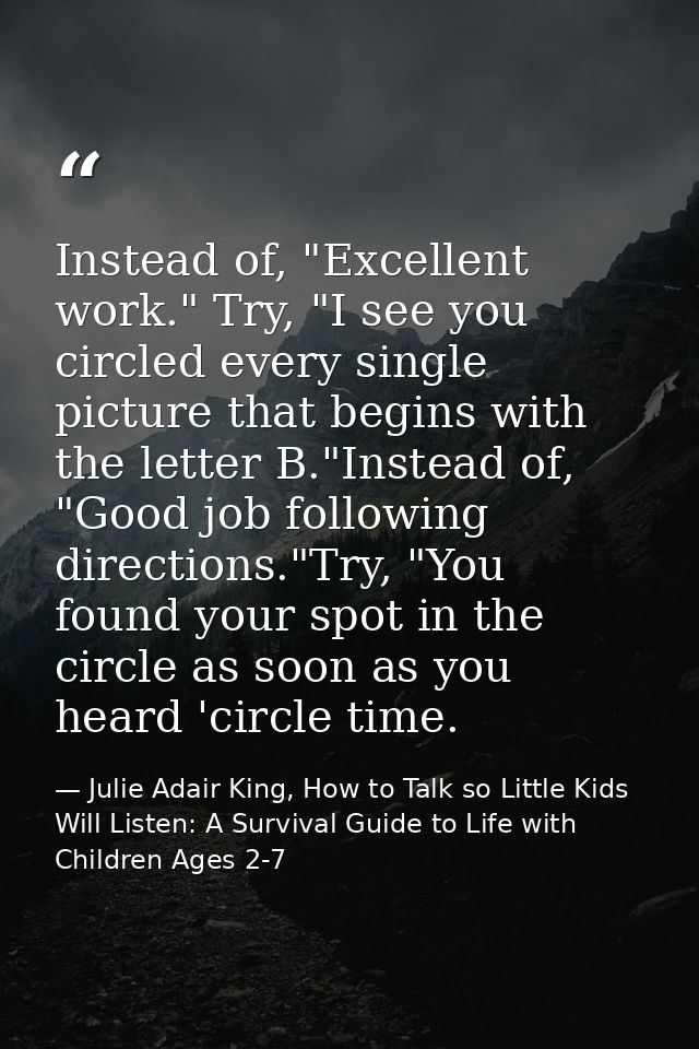 Instead of, "Excellent work." Try, "I see you circled every single picture that begins with the letter B."Instead of, "G — Julie Adair King, How to Talk so Little Kids Will Listen: A Survival Guide to Life with Children Ages 2-7