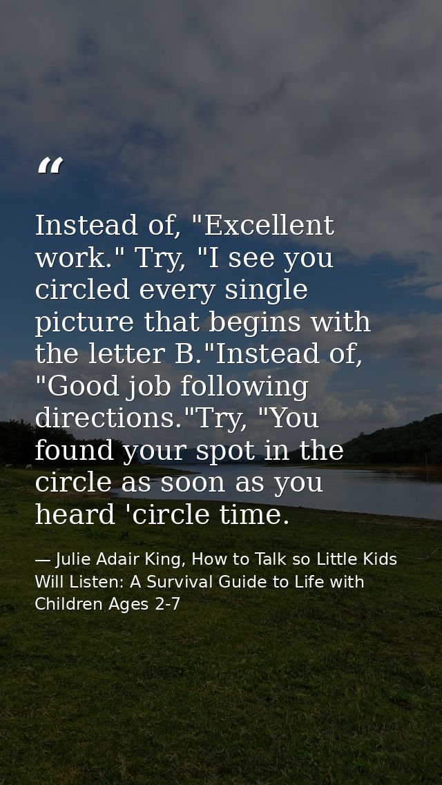 Instead of, "Excellent work." Try, "I see you circled every single picture that begins with the letter B."Instead of, "G — Julie Adair King, How to Talk so Little Kids Will Listen: A Survival Guide to Life with Children Ages 2-7