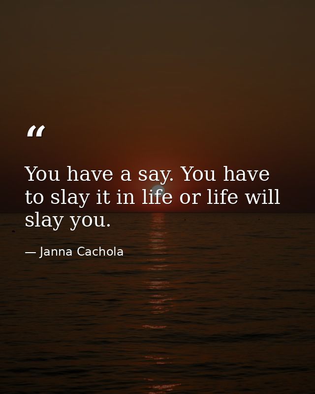 You have a say. You have to slay it in life or life will slay you. — Janna Cachola