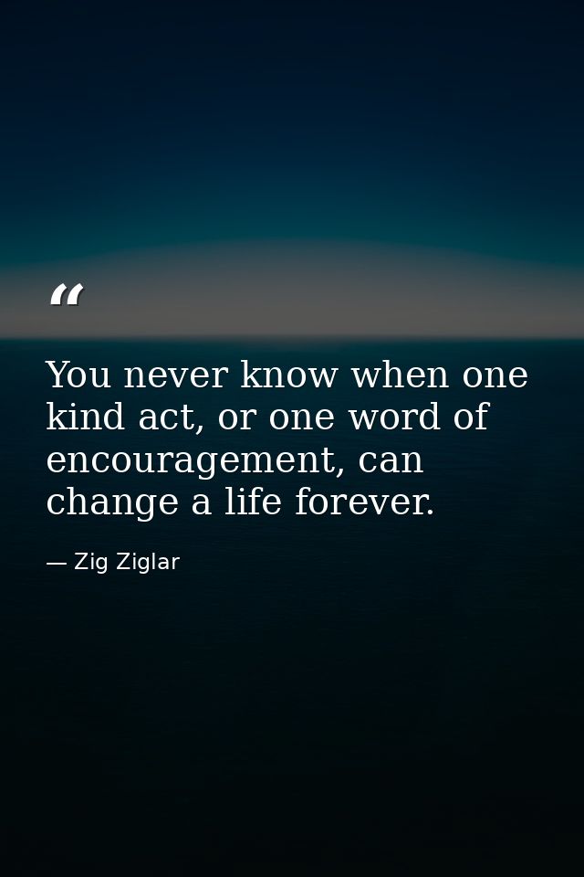You never know when one kind act, or one word of encouragement, can change a life forever. — Zig Ziglar