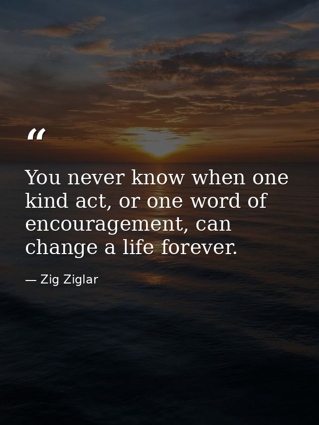 You never know when one kind act, or one word of encouragement, can change a life forever. — Zig Ziglar