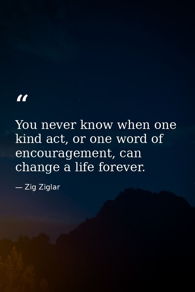 You never know when one kind act, or one word of encouragement, can change a life forever. — Zig Ziglar