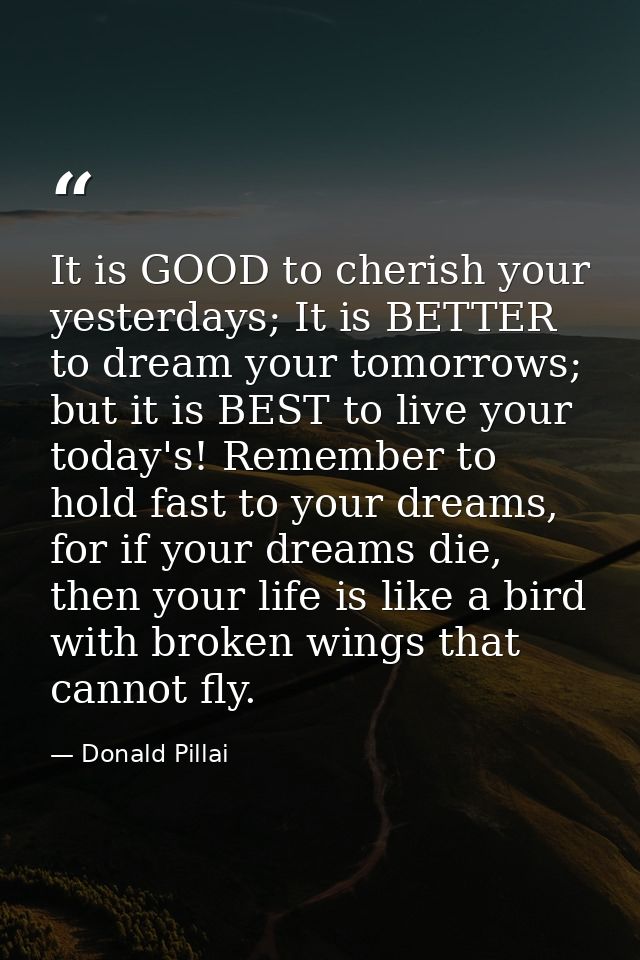 It is GOOD to cherish your yesterdays; It is BETTER to dream your tomorrows; but it is BEST to live your today's! Rememb — Donald Pillai