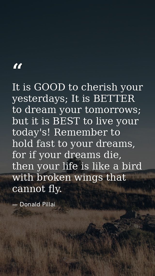 It is GOOD to cherish your yesterdays; It is BETTER to dream your tomorrows; but it is BEST to live your today's! Rememb — Donald Pillai