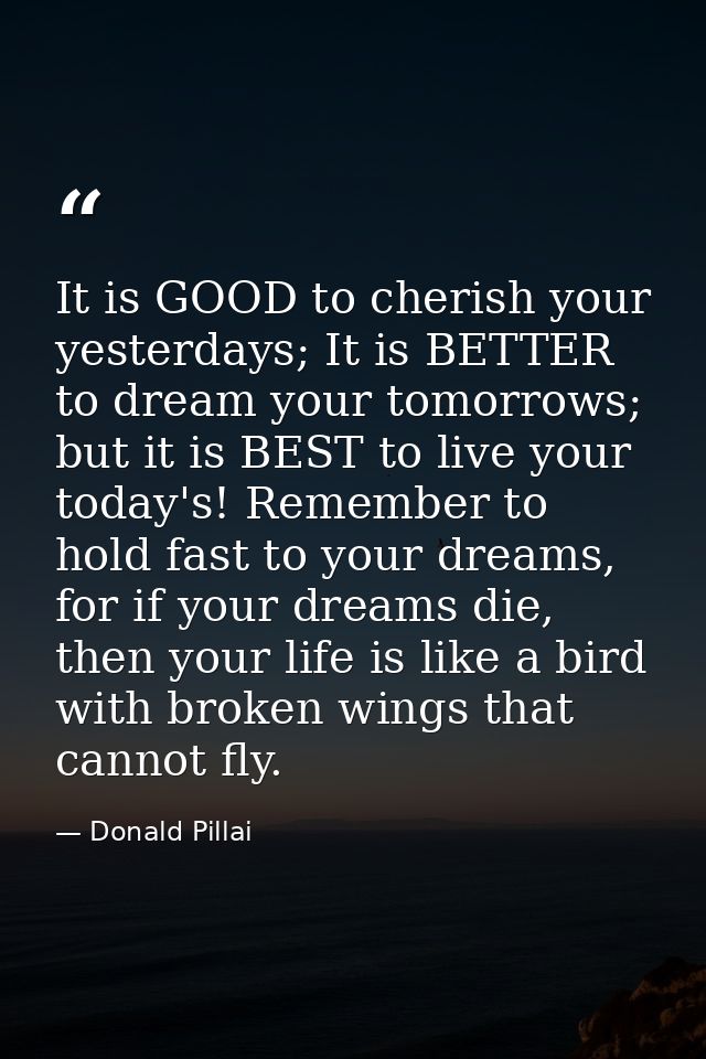 It is GOOD to cherish your yesterdays; It is BETTER to dream your tomorrows; but it is BEST to live your today's! Rememb — Donald Pillai