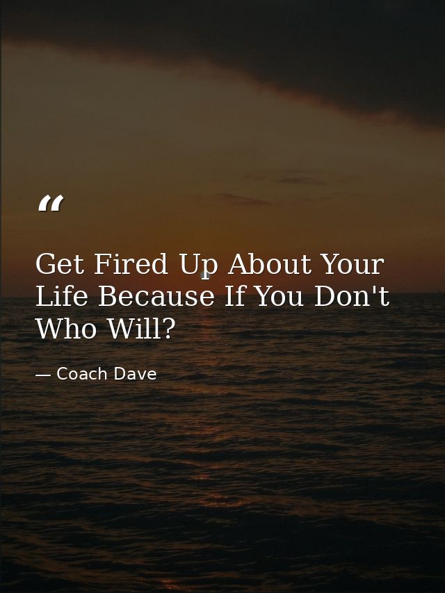 Get Fired Up About Your Life Because If You Don't Who Will? — Coach Dave