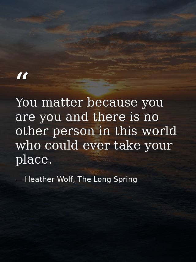 You matter because you are you and there is no other person in this world who could ever take your place. — Heather Wolf, The Long Spring