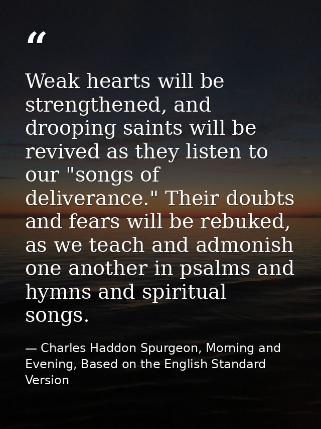 Weak hearts will be strengthened, and drooping saints will be revived as they listen to our "songs of deliverance." Thei — Charles Haddon Spurgeon, Morning and Evening, Based on the English Standard Version