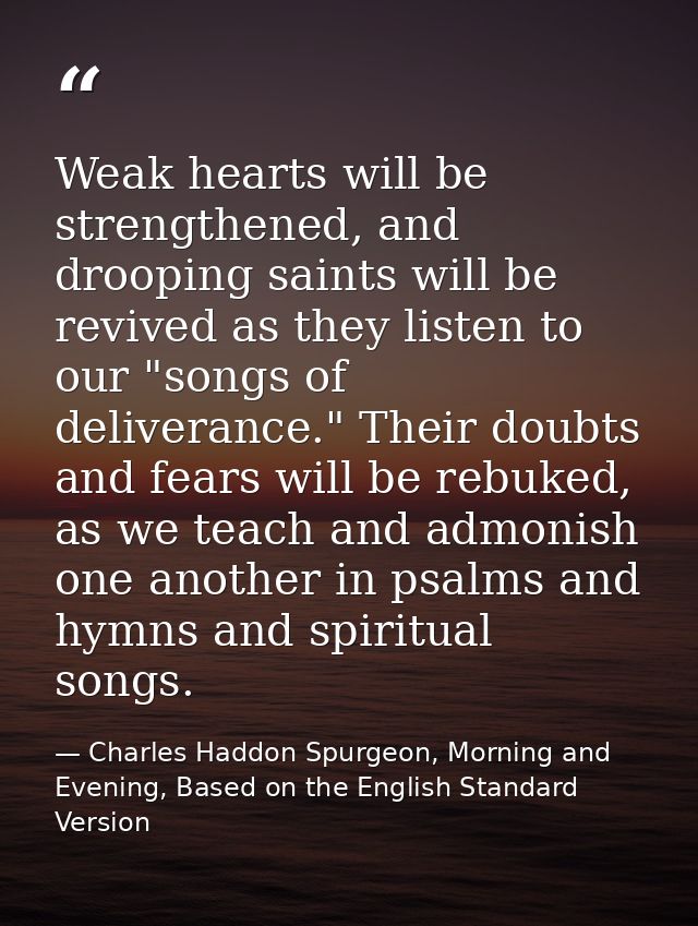 Weak hearts will be strengthened, and drooping saints will be revived as they listen to our "songs of deliverance." Thei — Charles Haddon Spurgeon, Morning and Evening, Based on the English Standard Version