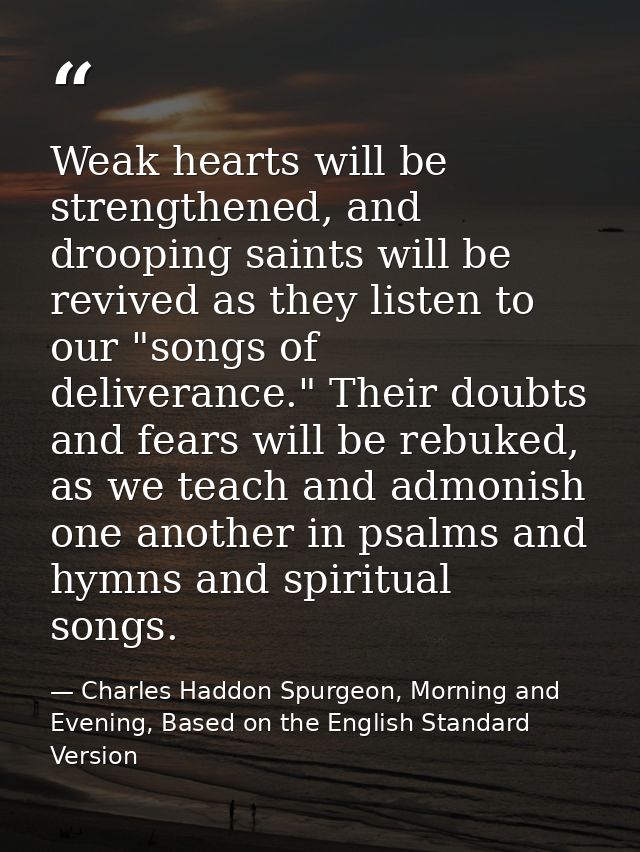 Weak hearts will be strengthened, and drooping saints will be revived as they listen to our "songs of deliverance." Thei — Charles Haddon Spurgeon, Morning and Evening, Based on the English Standard Version