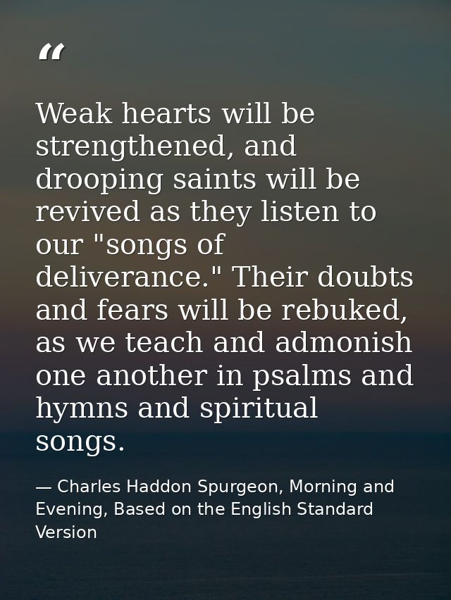 Weak hearts will be strengthened, and drooping saints will be revived as they listen to our "songs of deliverance." Thei — Charles Haddon Spurgeon, Morning and Evening, Based on the English Standard Version