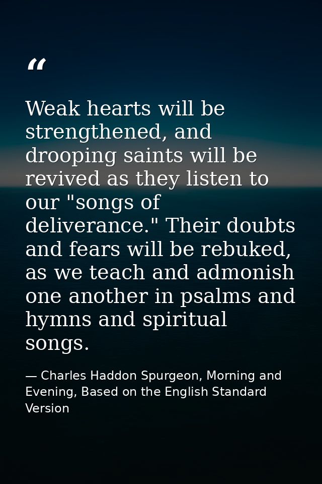 Weak hearts will be strengthened, and drooping saints will be revived as they listen to our "songs of deliverance." Thei — Charles Haddon Spurgeon, Morning and Evening, Based on the English Standard Version
