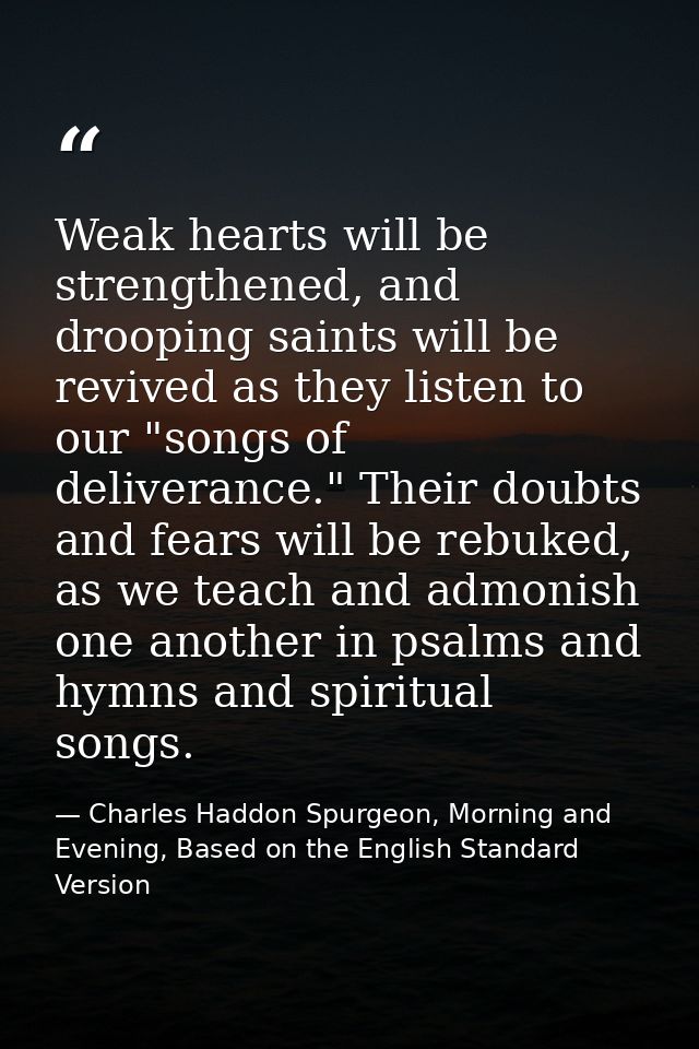 Weak hearts will be strengthened, and drooping saints will be revived as they listen to our "songs of deliverance." Thei — Charles Haddon Spurgeon, Morning and Evening, Based on the English Standard Version