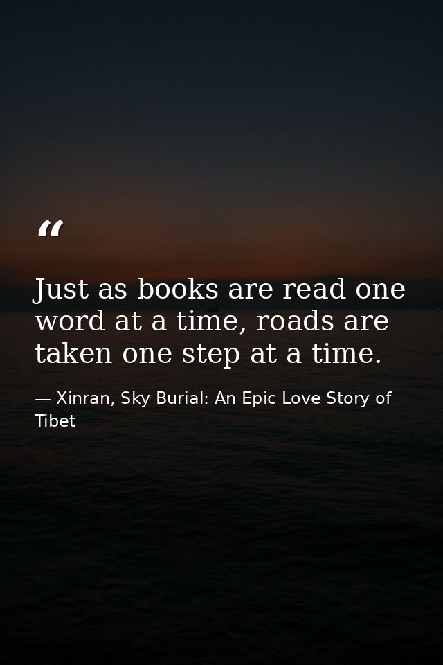 Just as books are read one word at a time, roads are taken one step at a time. — Xinran, Sky Burial: An Epic Love Story of Tibet