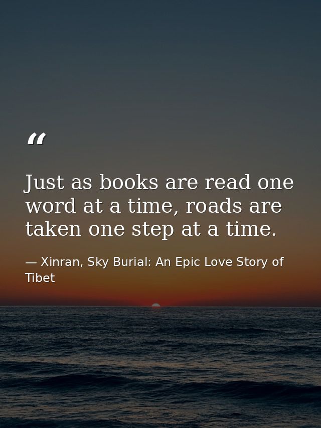 Just as books are read one word at a time, roads are taken one step at a time. — Xinran, Sky Burial: An Epic Love Story of Tibet