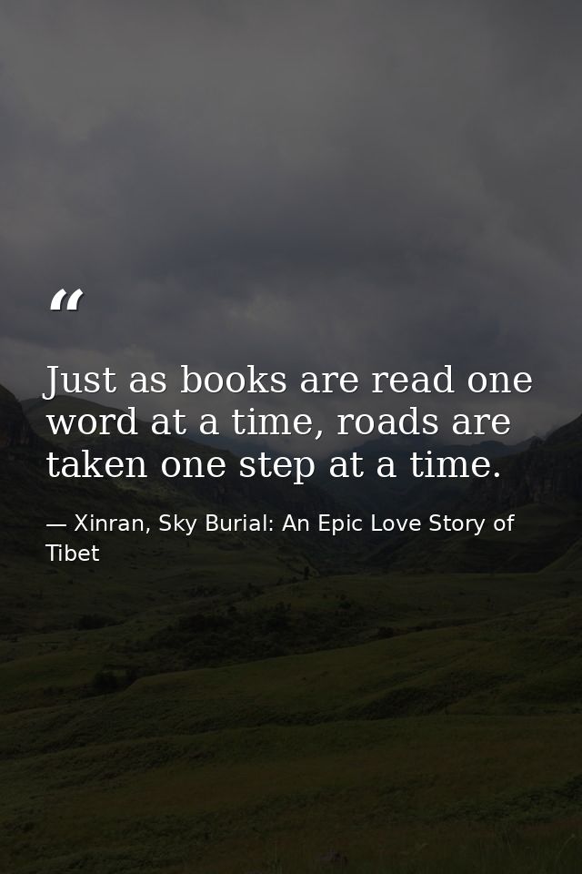Just as books are read one word at a time, roads are taken one step at a time. — Xinran, Sky Burial: An Epic Love Story of Tibet