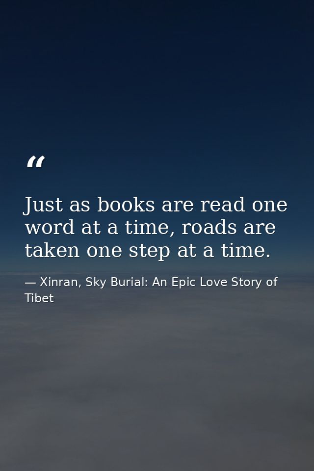 Just as books are read one word at a time, roads are taken one step at a time. — Xinran, Sky Burial: An Epic Love Story of Tibet