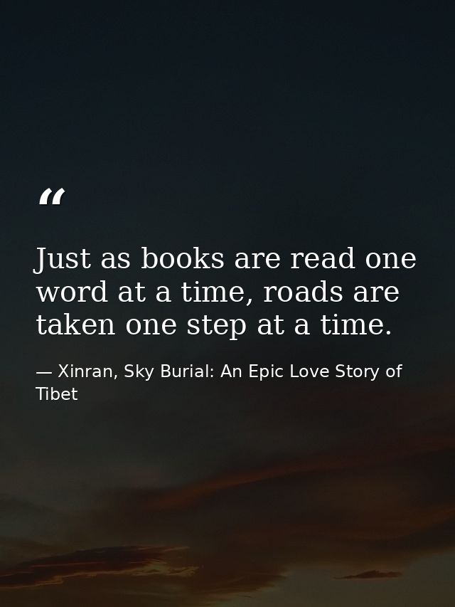 Just as books are read one word at a time, roads are taken one step at a time. — Xinran, Sky Burial: An Epic Love Story of Tibet