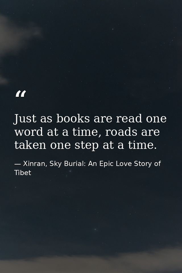 Just as books are read one word at a time, roads are taken one step at a time. — Xinran, Sky Burial: An Epic Love Story of Tibet