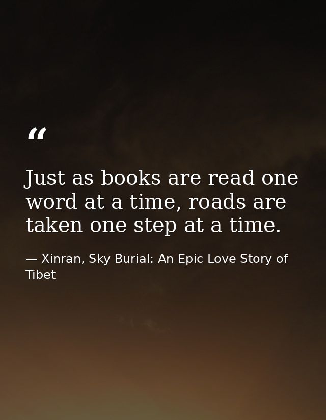 Just as books are read one word at a time, roads are taken one step at a time. — Xinran, Sky Burial: An Epic Love Story of Tibet