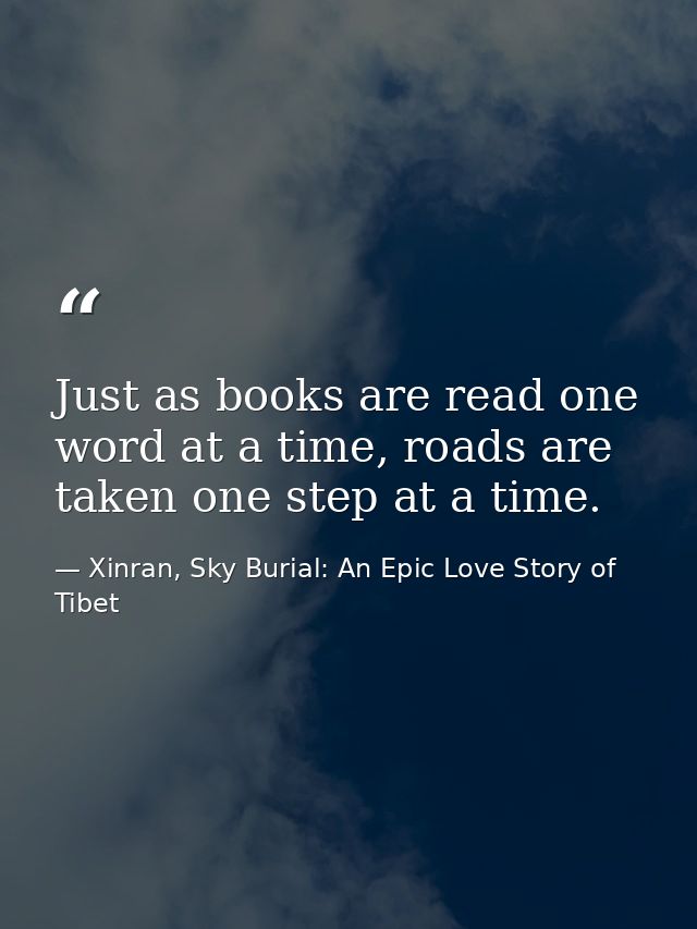 Just as books are read one word at a time, roads are taken one step at a time. — Xinran, Sky Burial: An Epic Love Story of Tibet