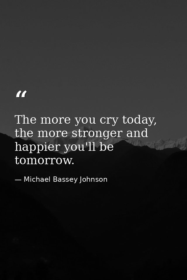 The more you cry today, the more stronger and happier you'll be tomorrow. — Michael Bassey Johnson