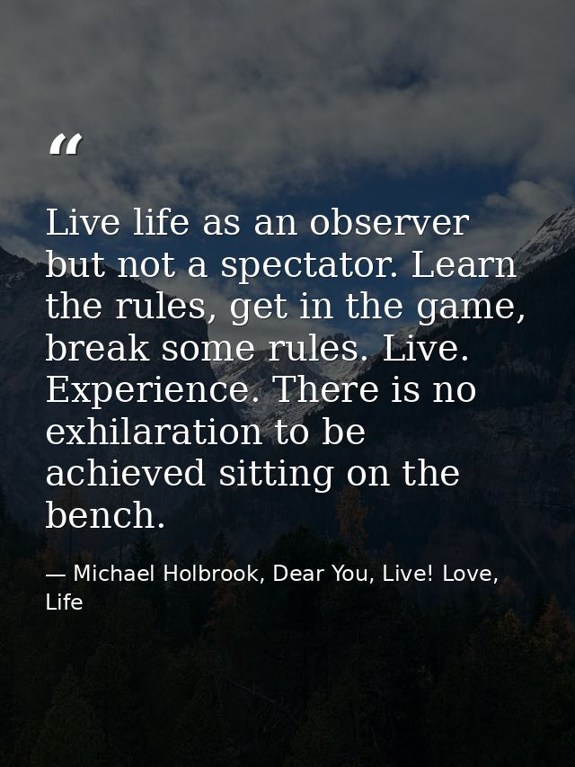 Live life as an observer but not a spectator. Learn the rules, get in the game, break some rules. Live. Experience. Ther — Michael Holbrook, Dear You, Live! Love, Life