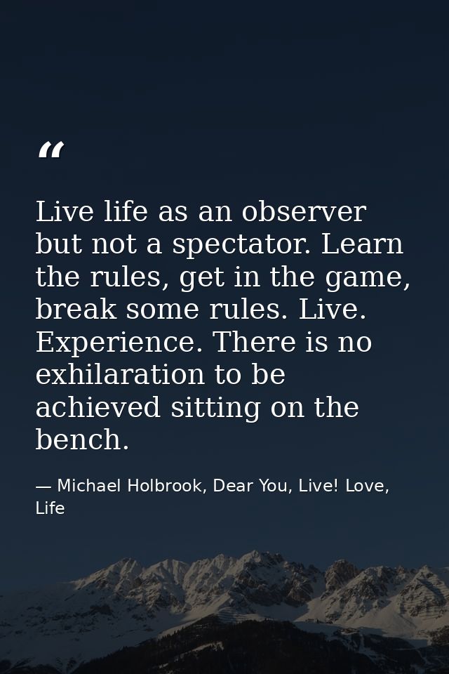 Live life as an observer but not a spectator. Learn the rules, get in the game, break some rules. Live. Experience. Ther — Michael Holbrook, Dear You, Live! Love, Life